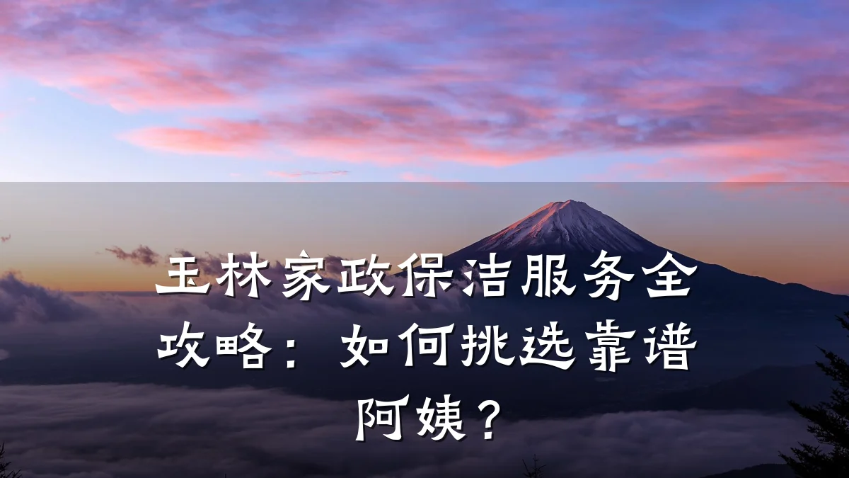 玉林家政保洁服务全攻略：如何挑选靠谱阿姨？